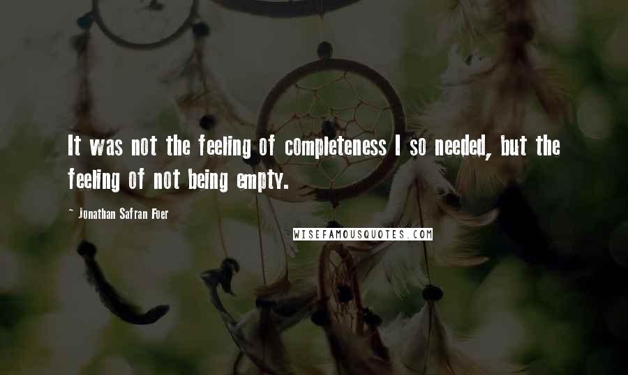 Jonathan Safran Foer Quotes: It was not the feeling of completeness I so needed, but the feeling of not being empty.