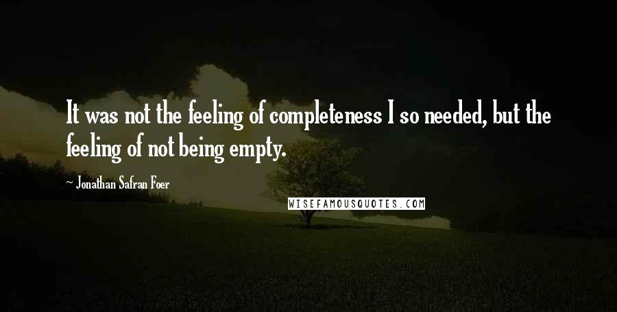 Jonathan Safran Foer Quotes: It was not the feeling of completeness I so needed, but the feeling of not being empty.