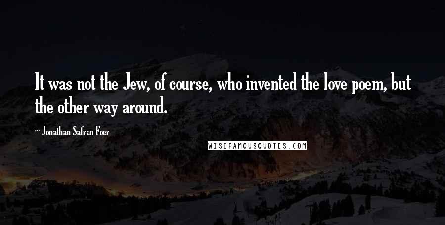Jonathan Safran Foer Quotes: It was not the Jew, of course, who invented the love poem, but the other way around.