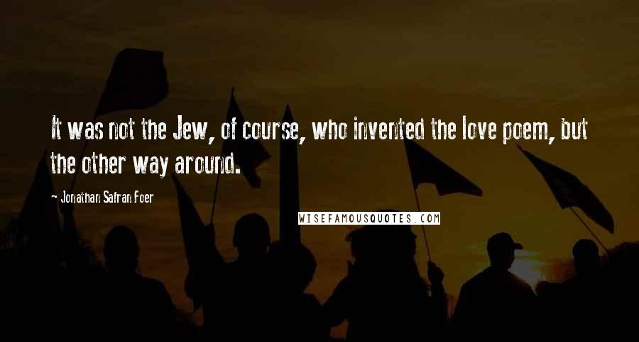 Jonathan Safran Foer Quotes: It was not the Jew, of course, who invented the love poem, but the other way around.