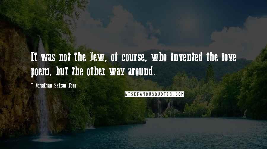 Jonathan Safran Foer Quotes: It was not the Jew, of course, who invented the love poem, but the other way around.