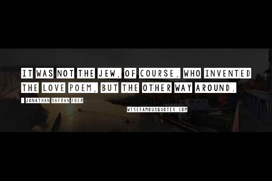 Jonathan Safran Foer Quotes: It was not the Jew, of course, who invented the love poem, but the other way around.