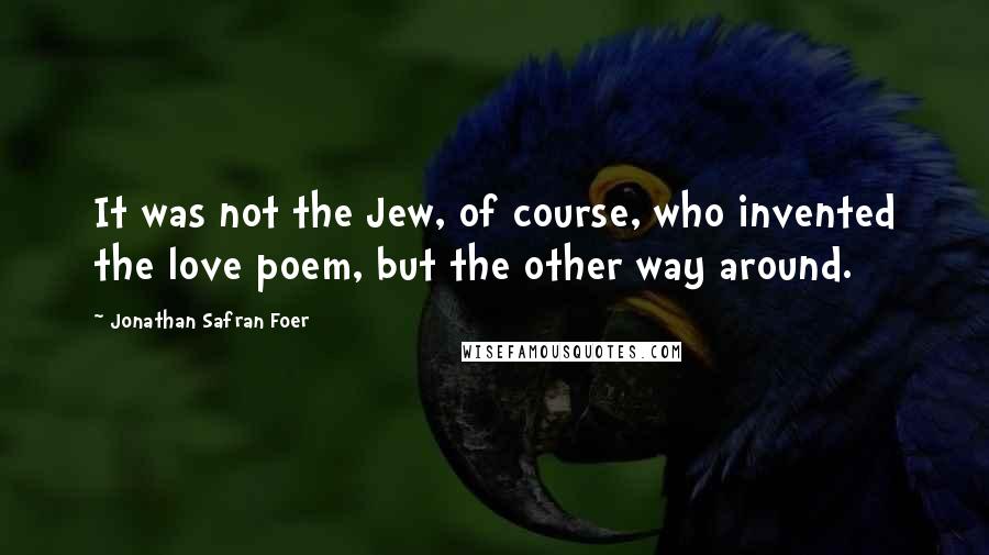 Jonathan Safran Foer Quotes: It was not the Jew, of course, who invented the love poem, but the other way around.