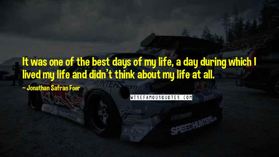 Jonathan Safran Foer Quotes: It was one of the best days of my life, a day during which I lived my life and didn't think about my life at all.