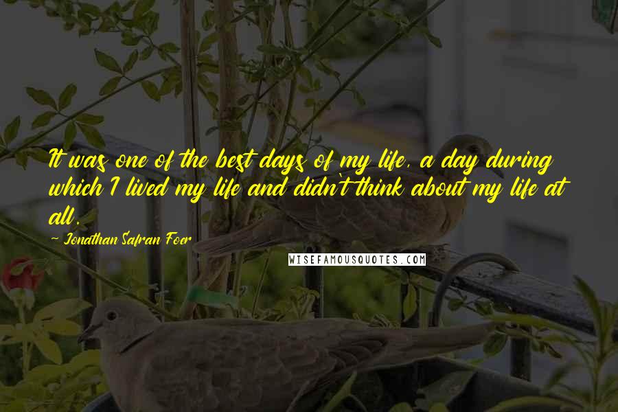 Jonathan Safran Foer Quotes: It was one of the best days of my life, a day during which I lived my life and didn't think about my life at all.