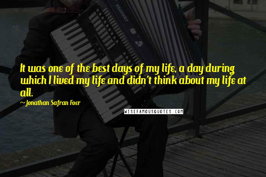 Jonathan Safran Foer Quotes: It was one of the best days of my life, a day during which I lived my life and didn't think about my life at all.