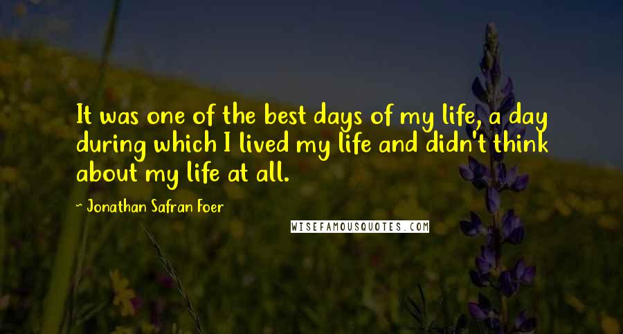 Jonathan Safran Foer Quotes: It was one of the best days of my life, a day during which I lived my life and didn't think about my life at all.