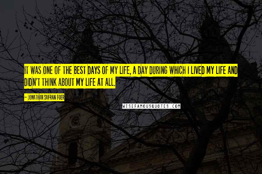 Jonathan Safran Foer Quotes: It was one of the best days of my life, a day during which I lived my life and didn't think about my life at all.