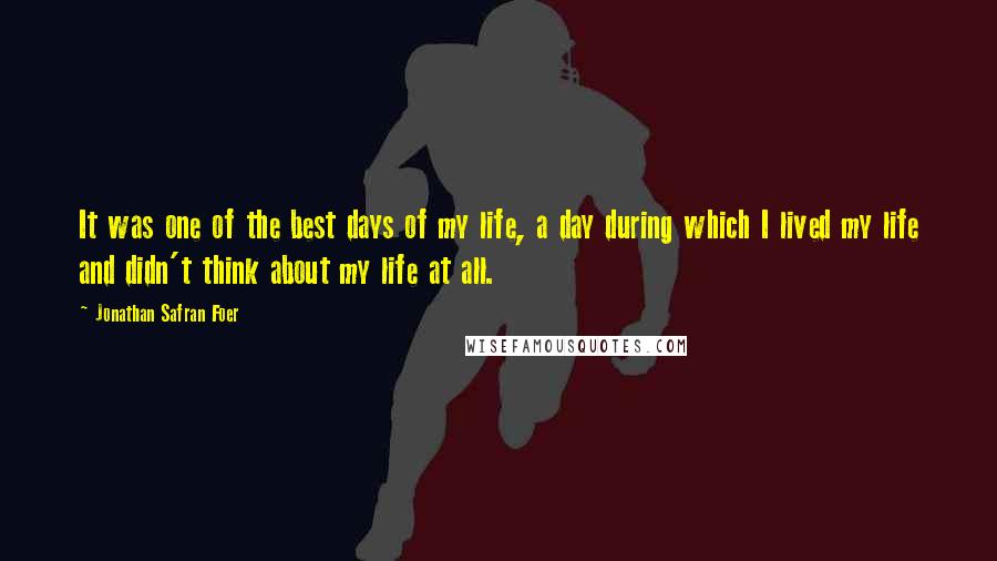 Jonathan Safran Foer Quotes: It was one of the best days of my life, a day during which I lived my life and didn't think about my life at all.