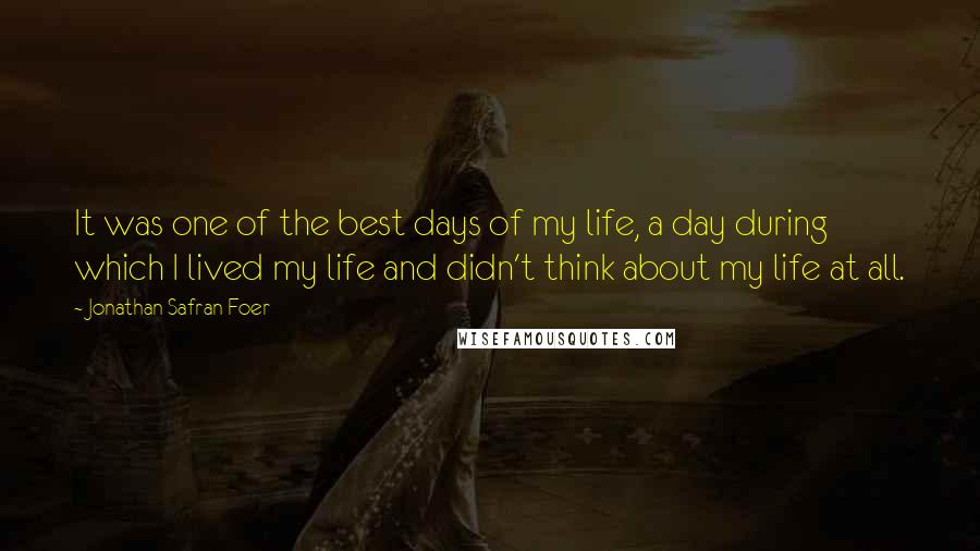 Jonathan Safran Foer Quotes: It was one of the best days of my life, a day during which I lived my life and didn't think about my life at all.