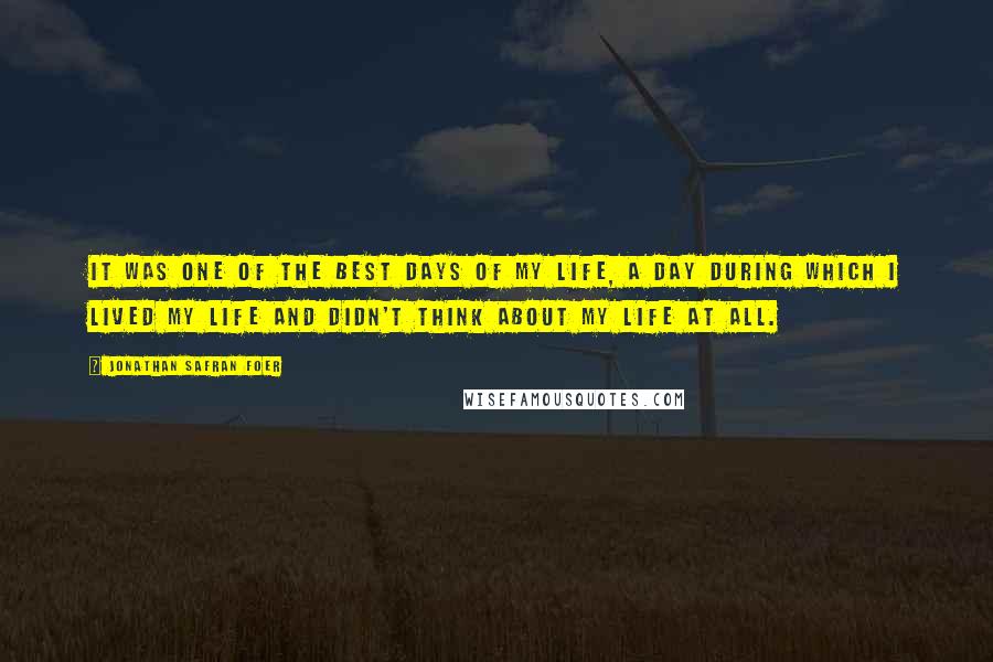 Jonathan Safran Foer Quotes: It was one of the best days of my life, a day during which I lived my life and didn't think about my life at all.