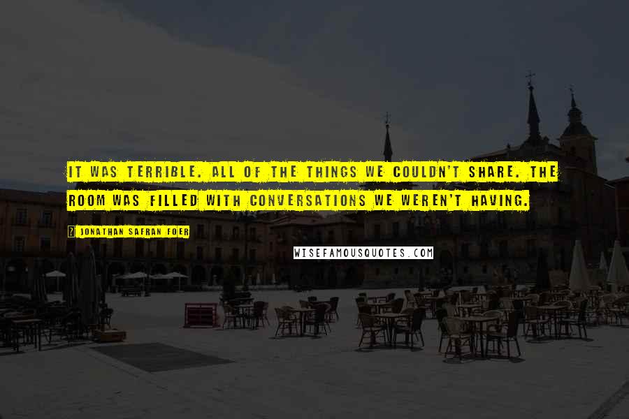 Jonathan Safran Foer Quotes: It was terrible. All of the things we couldn't share. The room was filled with conversations we weren't having.