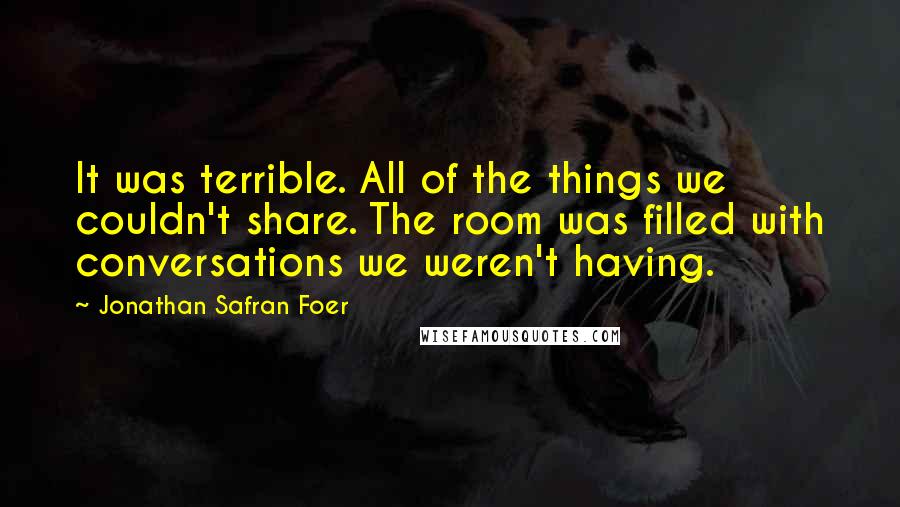 Jonathan Safran Foer Quotes: It was terrible. All of the things we couldn't share. The room was filled with conversations we weren't having.