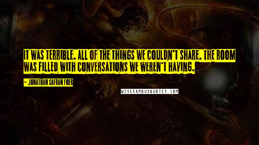 Jonathan Safran Foer Quotes: It was terrible. All of the things we couldn't share. The room was filled with conversations we weren't having.