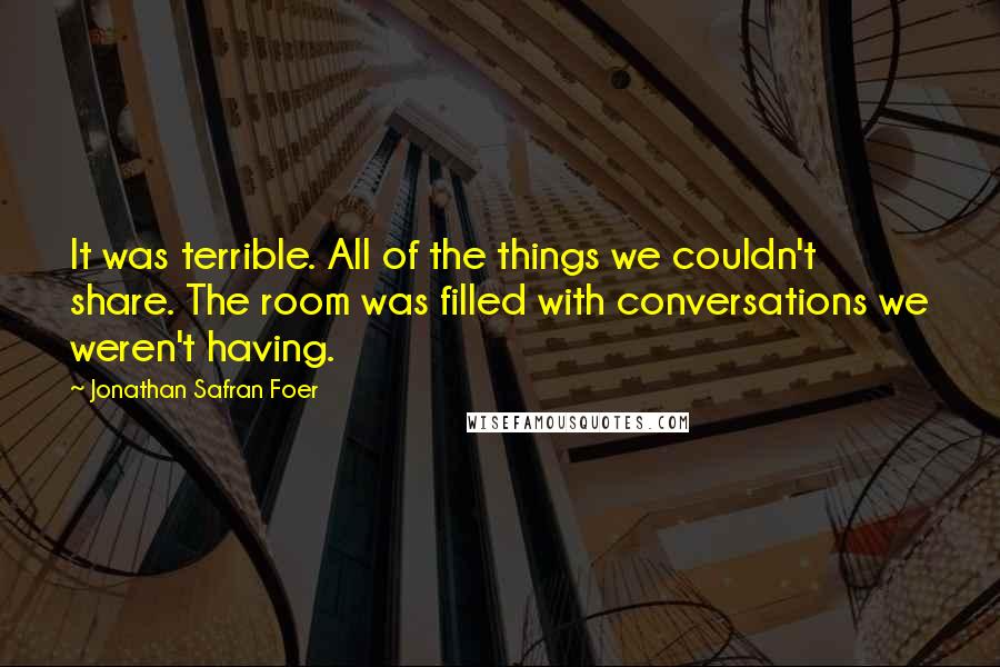 Jonathan Safran Foer Quotes: It was terrible. All of the things we couldn't share. The room was filled with conversations we weren't having.