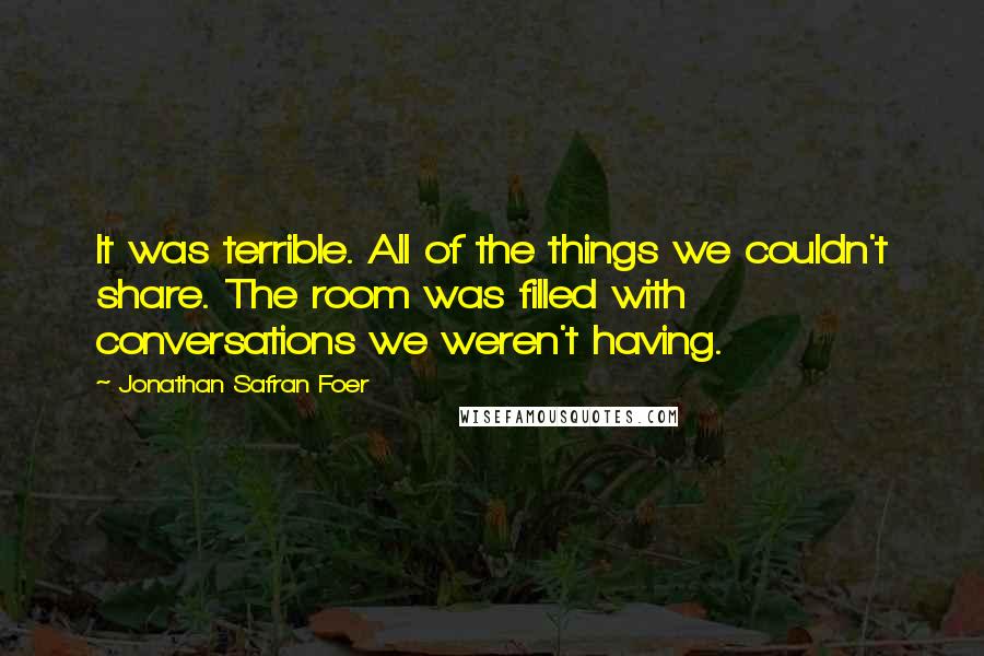 Jonathan Safran Foer Quotes: It was terrible. All of the things we couldn't share. The room was filled with conversations we weren't having.