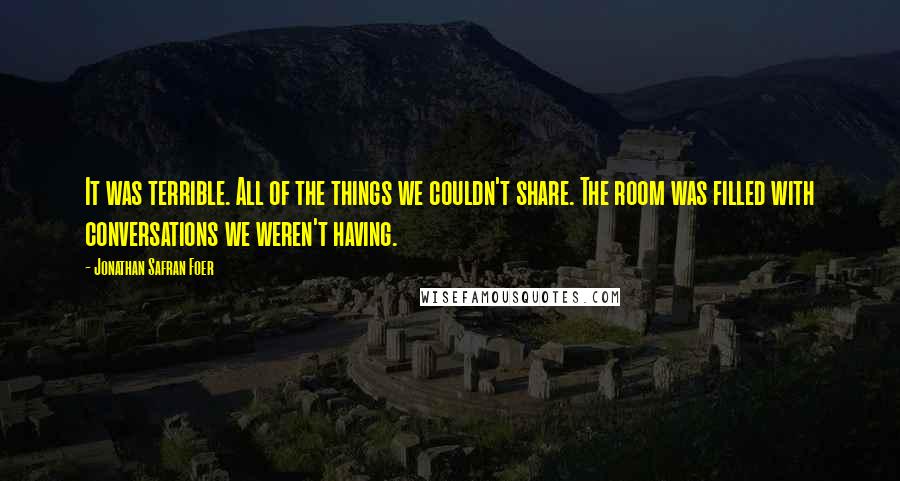 Jonathan Safran Foer Quotes: It was terrible. All of the things we couldn't share. The room was filled with conversations we weren't having.