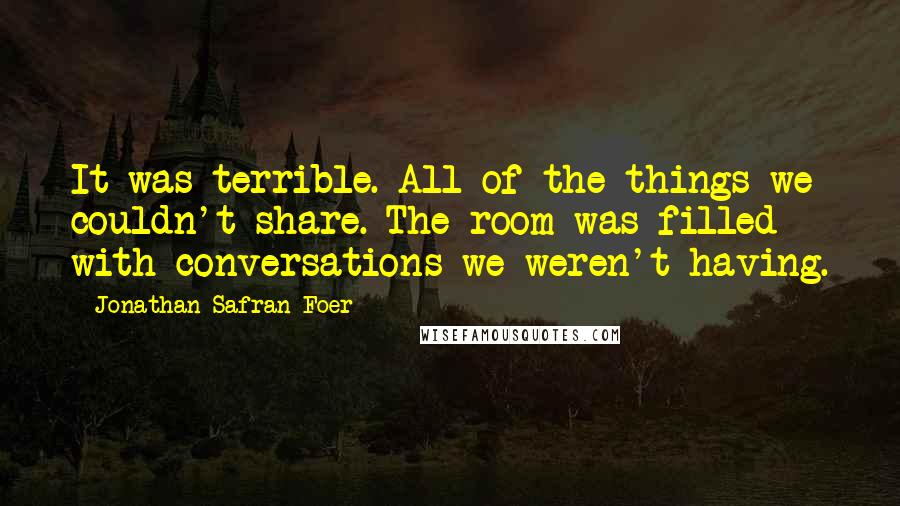 Jonathan Safran Foer Quotes: It was terrible. All of the things we couldn't share. The room was filled with conversations we weren't having.