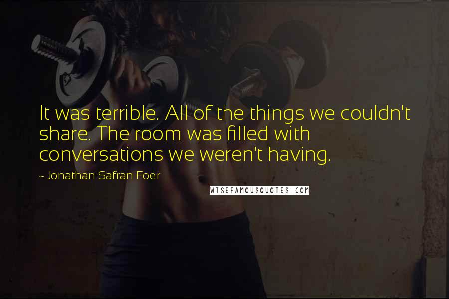 Jonathan Safran Foer Quotes: It was terrible. All of the things we couldn't share. The room was filled with conversations we weren't having.