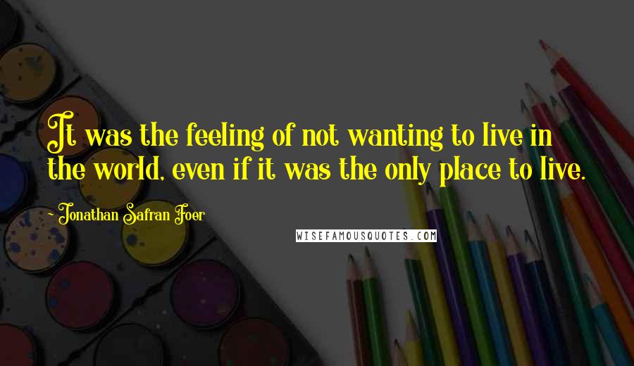 Jonathan Safran Foer Quotes: It was the feeling of not wanting to live in the world, even if it was the only place to live.