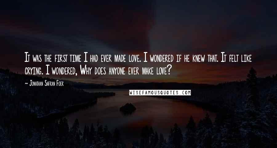 Jonathan Safran Foer Quotes: It was the first time I had ever made love. I wondered if he knew that. It felt like crying. I wondered, Why does anyone ever make love?