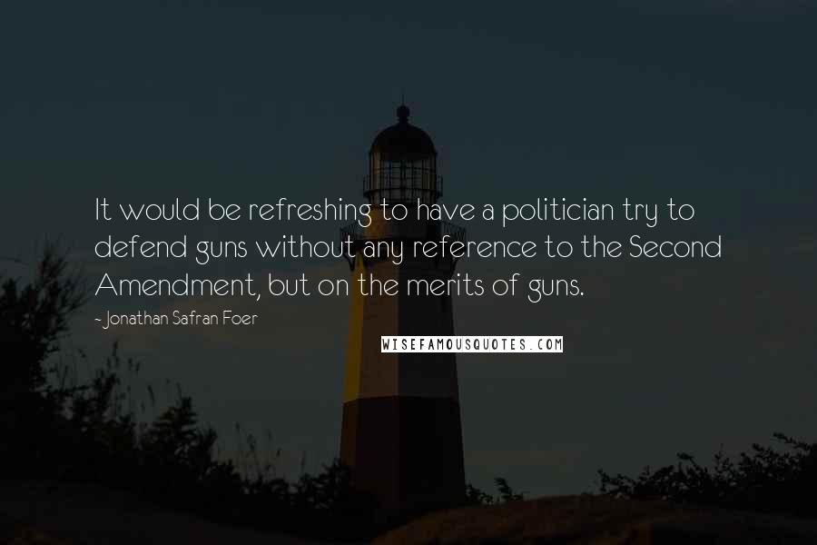 Jonathan Safran Foer Quotes: It would be refreshing to have a politician try to defend guns without any reference to the Second Amendment, but on the merits of guns.