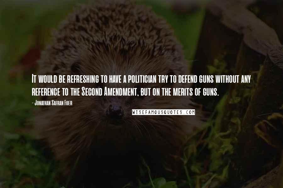 Jonathan Safran Foer Quotes: It would be refreshing to have a politician try to defend guns without any reference to the Second Amendment, but on the merits of guns.