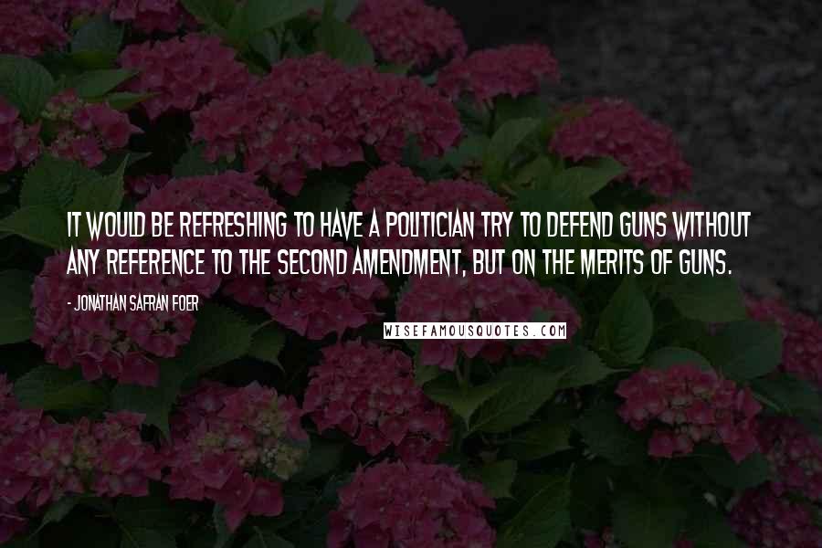 Jonathan Safran Foer Quotes: It would be refreshing to have a politician try to defend guns without any reference to the Second Amendment, but on the merits of guns.