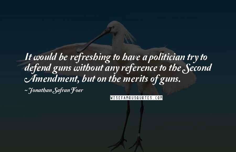 Jonathan Safran Foer Quotes: It would be refreshing to have a politician try to defend guns without any reference to the Second Amendment, but on the merits of guns.