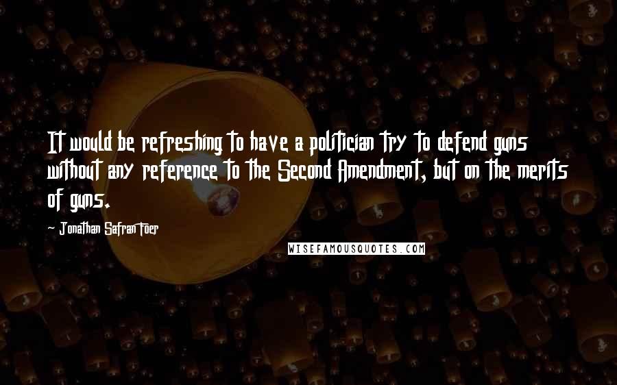 Jonathan Safran Foer Quotes: It would be refreshing to have a politician try to defend guns without any reference to the Second Amendment, but on the merits of guns.