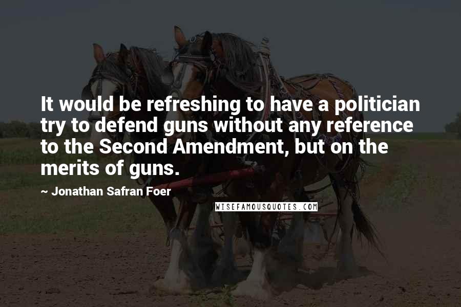 Jonathan Safran Foer Quotes: It would be refreshing to have a politician try to defend guns without any reference to the Second Amendment, but on the merits of guns.