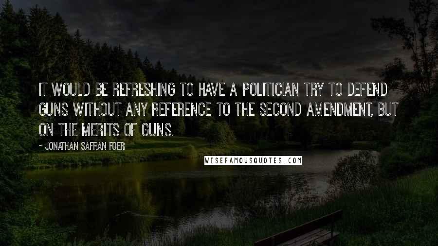 Jonathan Safran Foer Quotes: It would be refreshing to have a politician try to defend guns without any reference to the Second Amendment, but on the merits of guns.