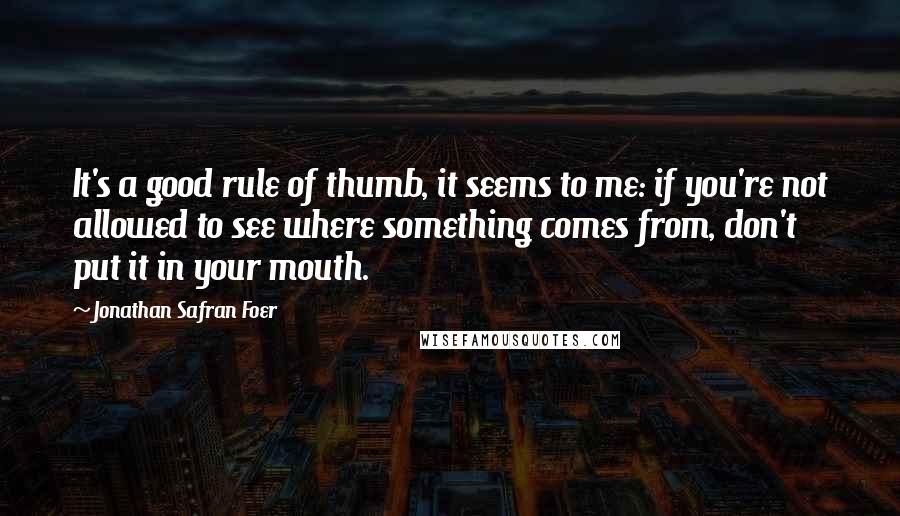 Jonathan Safran Foer Quotes: It's a good rule of thumb, it seems to me: if you're not allowed to see where something comes from, don't put it in your mouth.