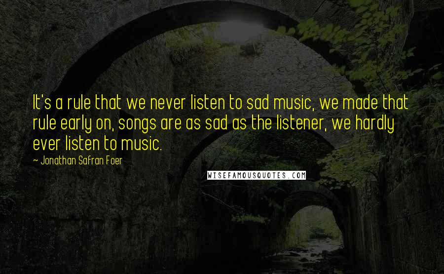 Jonathan Safran Foer Quotes: It's a rule that we never listen to sad music, we made that rule early on, songs are as sad as the listener, we hardly ever listen to music.