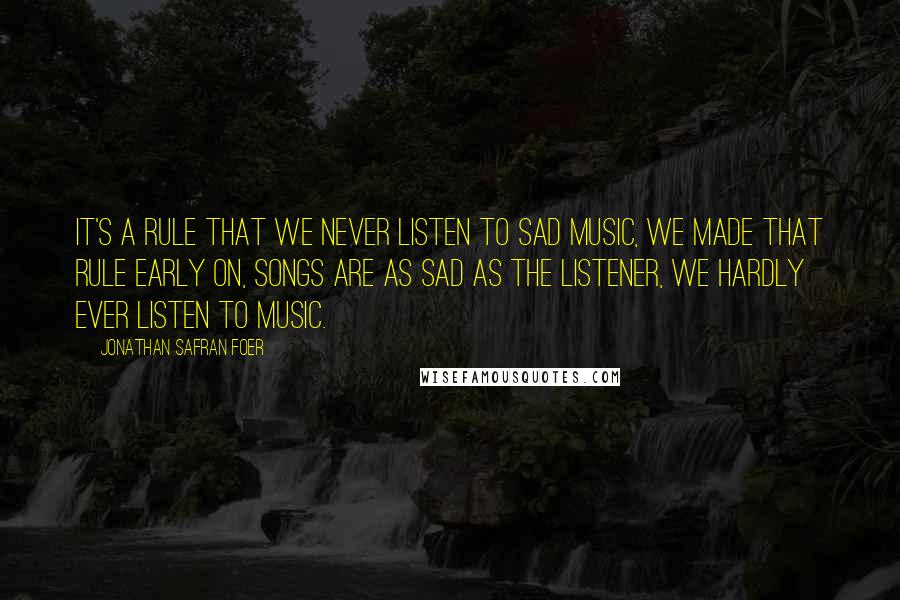 Jonathan Safran Foer Quotes: It's a rule that we never listen to sad music, we made that rule early on, songs are as sad as the listener, we hardly ever listen to music.
