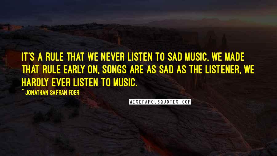 Jonathan Safran Foer Quotes: It's a rule that we never listen to sad music, we made that rule early on, songs are as sad as the listener, we hardly ever listen to music.
