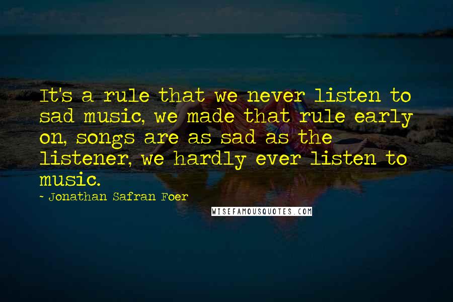 Jonathan Safran Foer Quotes: It's a rule that we never listen to sad music, we made that rule early on, songs are as sad as the listener, we hardly ever listen to music.