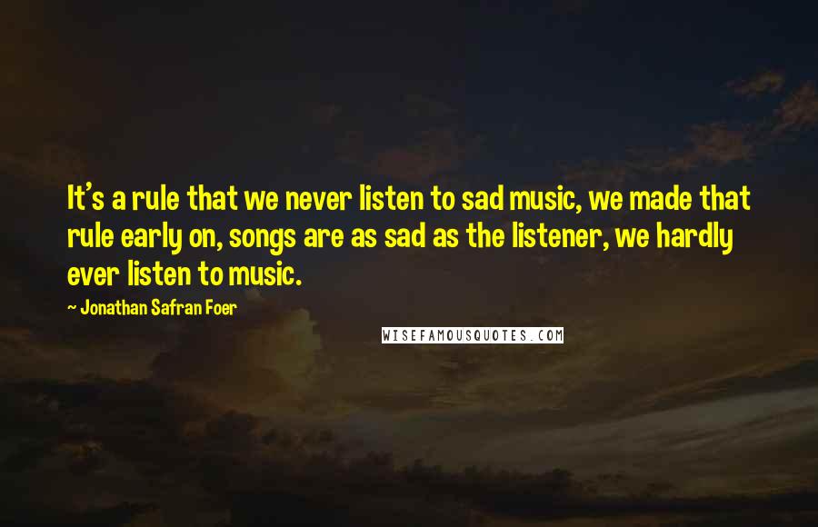 Jonathan Safran Foer Quotes: It's a rule that we never listen to sad music, we made that rule early on, songs are as sad as the listener, we hardly ever listen to music.