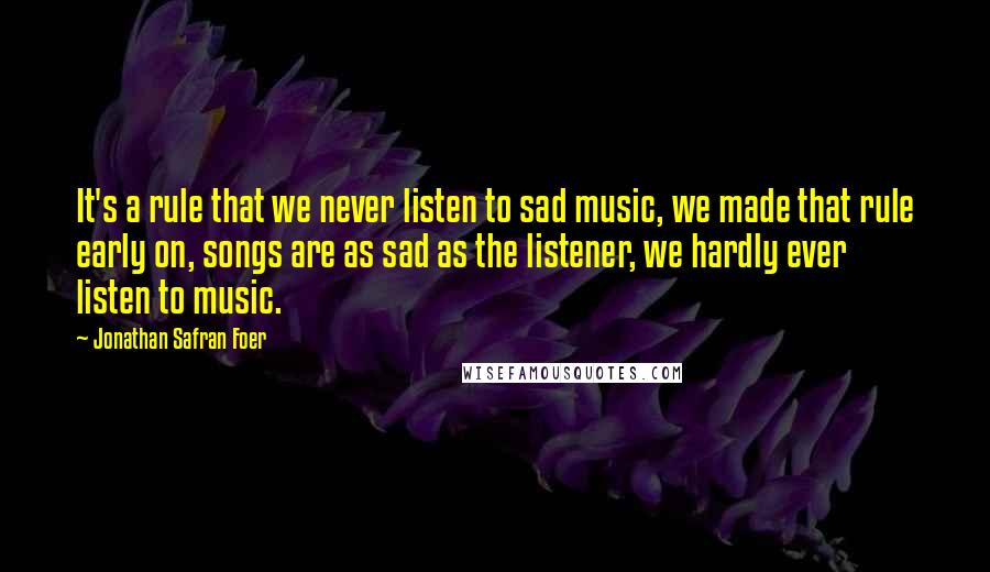 Jonathan Safran Foer Quotes: It's a rule that we never listen to sad music, we made that rule early on, songs are as sad as the listener, we hardly ever listen to music.