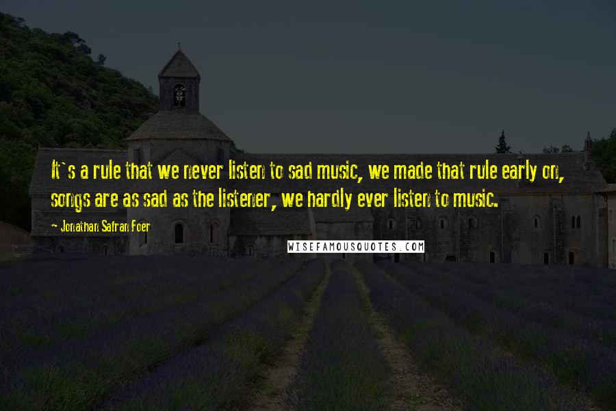 Jonathan Safran Foer Quotes: It's a rule that we never listen to sad music, we made that rule early on, songs are as sad as the listener, we hardly ever listen to music.