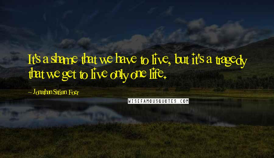 Jonathan Safran Foer Quotes: It's a shame that we have to live, but it's a tragedy that we get to live only one life.