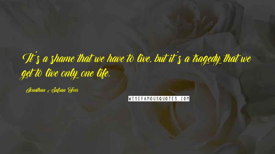 Jonathan Safran Foer Quotes: It's a shame that we have to live, but it's a tragedy that we get to live only one life.