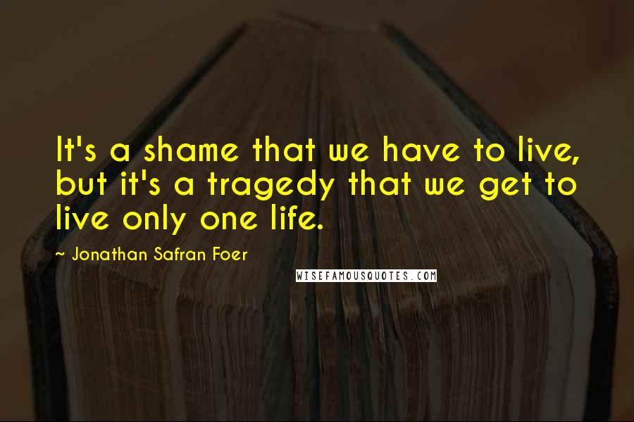 Jonathan Safran Foer Quotes: It's a shame that we have to live, but it's a tragedy that we get to live only one life.