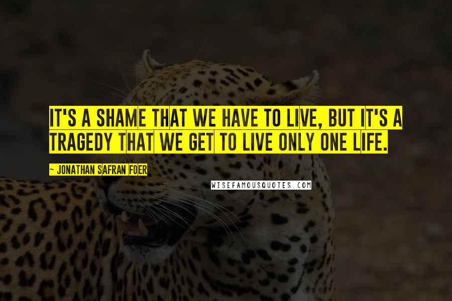 Jonathan Safran Foer Quotes: It's a shame that we have to live, but it's a tragedy that we get to live only one life.