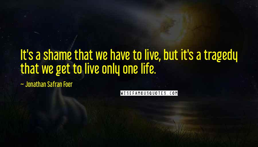 Jonathan Safran Foer Quotes: It's a shame that we have to live, but it's a tragedy that we get to live only one life.