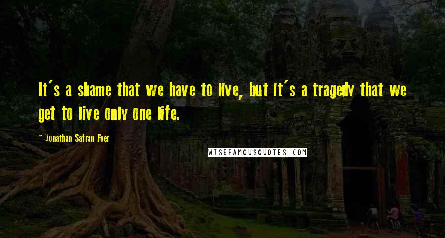 Jonathan Safran Foer Quotes: It's a shame that we have to live, but it's a tragedy that we get to live only one life.
