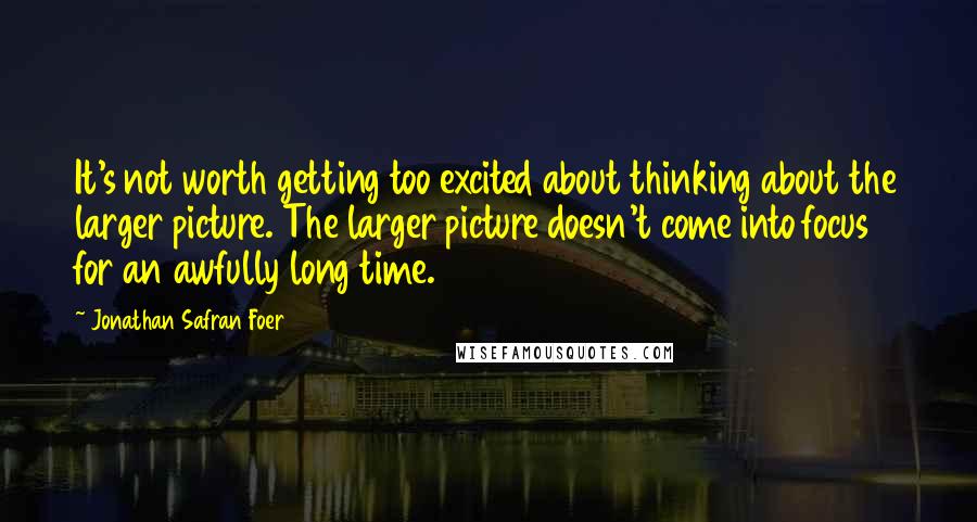 Jonathan Safran Foer Quotes: It's not worth getting too excited about thinking about the larger picture. The larger picture doesn't come into focus for an awfully long time.