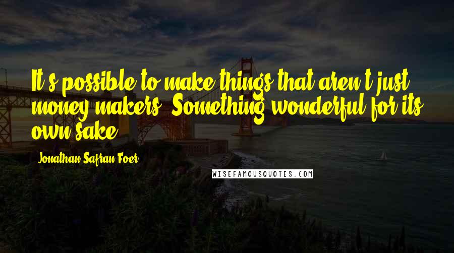 Jonathan Safran Foer Quotes: It's possible to make things that aren't just money-makers. Something wonderful for its own sake.