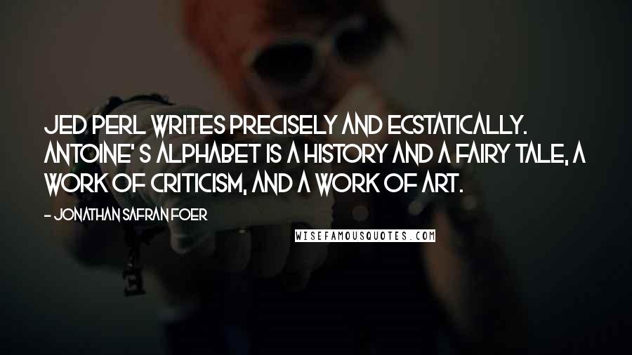 Jonathan Safran Foer Quotes: Jed Perl writes precisely and ecstatically. Antoine' s Alphabet is a history and a fairy tale, a work of criticism, and a work of art.