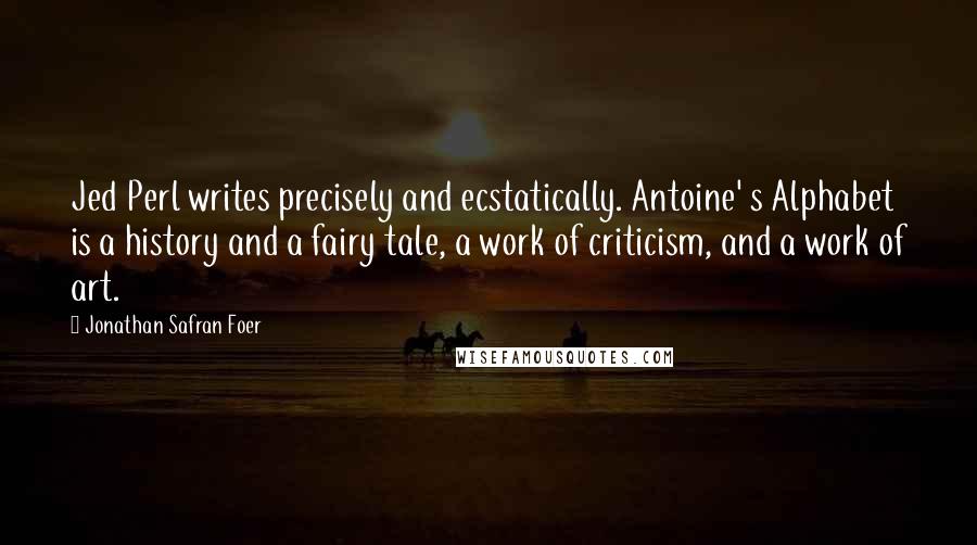 Jonathan Safran Foer Quotes: Jed Perl writes precisely and ecstatically. Antoine' s Alphabet is a history and a fairy tale, a work of criticism, and a work of art.